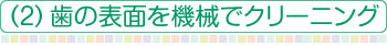 （2）歯の表面を機械でクリーニング