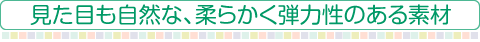 見た目も自然な、柔らかく弾力性のある素材