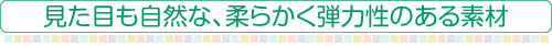 見た目も自然な、柔らかく弾力性のある素材