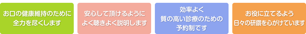 お口の健康維持のために全力を尽くします。安心して頂けるようによく聴きよく説明します。効率よく質の高い診療のための予約制です。お役に立てるよう日々の研鑽を心がけています。