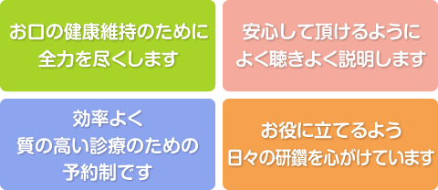 お口の健康維持のために全力を尽くします。安心して頂けるようによく聴きよく説明します。効率よく質の高い診療のための予約制です。お役に立てるよう日々の研鑽を心がけています。