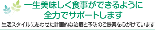 一生美味しく食事ができるように全力でサポートします 生活スタイルにあわせた計画的な治療と予防のご提案を心がけています