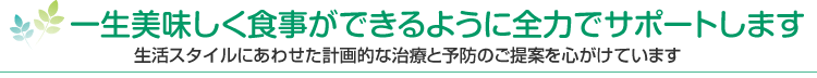 一生美味しく食事ができるように全力でサポートします 生活スタイルにあわせた計画的な治療と予防のご提案を心がけています