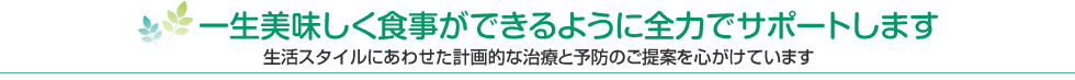 一生美味しく食事ができるように全力でサポートします 生活スタイルにあわせた計画的な治療と予防のご提案を心がけています