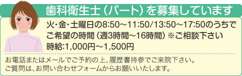 歯科衛生士（パート）を募集しています 火・金・土曜日の8：50〜11：50/13：50～17：50のうちでご希望の時間（週3時間～16時間）※ご相談下さい 時給：1,000円〜1,500円 お電話またはメールでご予約の上、履歴書持参でご来院下さい。ご質問は、お問い合わせフォームからお願いいたします。